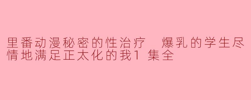 里番动漫秘密的性治疗 爆乳的学生尽情地满足正太化的我1集全